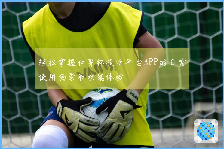 轻松掌握世界杯投注平台APP的日常使用场景和功能体验